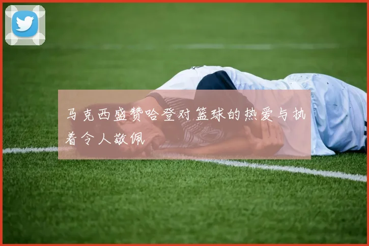 马克西盛赞哈登对篮球的热爱与执着令人敬佩