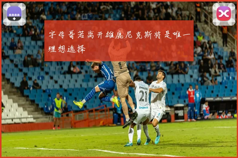 字母哥若离开雄鹿尼克斯将是唯一理想选择