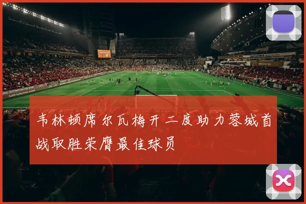 韦林顿席尔瓦梅开二度助力蓉城首战取胜荣膺最佳球员
