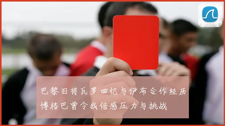 巴黎旧将瓦罗回忆与伊布合作经历博格巴曾令我倍感压力与挑战