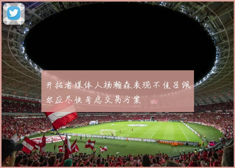 开拓者媒体人杨瀚森表现不佳吕佩尔应尽快考虑交易方案