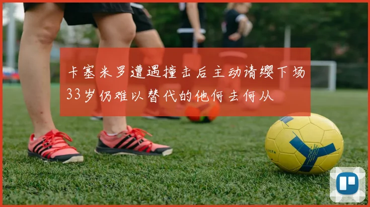 卡塞米罗遭遇撞击后主动请缨下场33岁仍难以替代的他何去何从