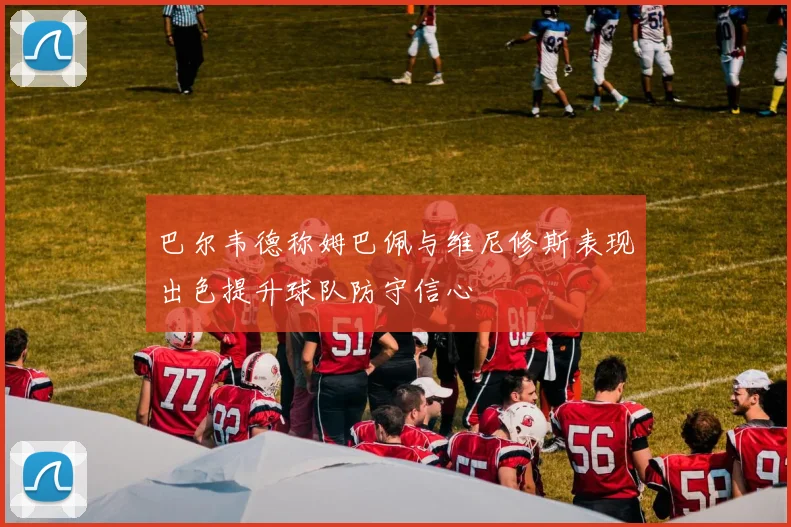巴尔韦德称姆巴佩与维尼修斯表现出色提升球队防守信心