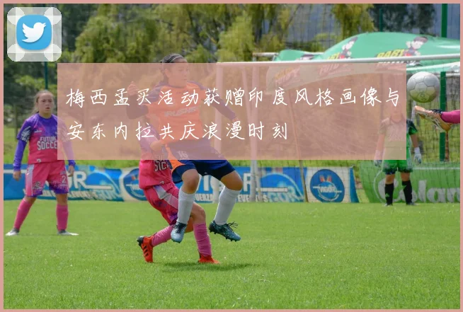梅西孟买活动获赠印度风格画像与安东内拉共庆浪漫时刻