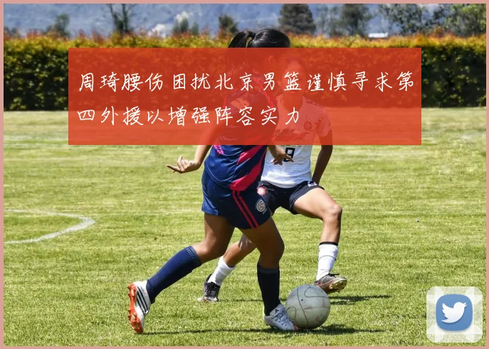 周琦腰伤困扰北京男篮谨慎寻求第四外援以增强阵容实力