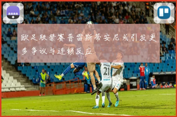 欧足联禁赛普雷斯蒂安尼或引发更多争议与连锁反应
