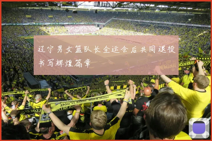 辽宁男女篮队长全运会后共同退役书写辉煌篇章