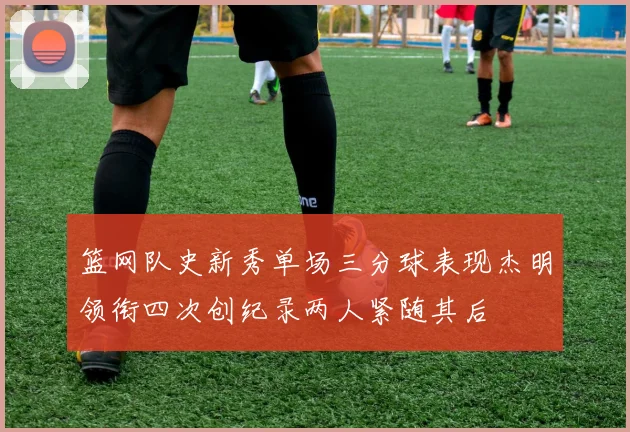 篮网队史新秀单场三分球表现杰明领衔四次创纪录两人紧随其后