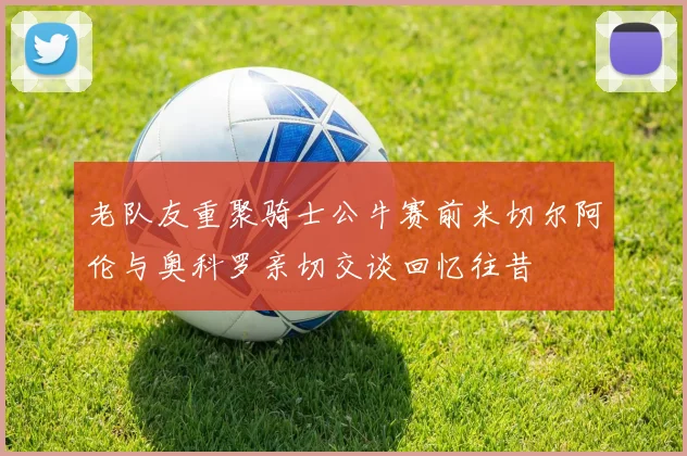 老队友重聚骑士公牛赛前米切尔阿伦与奥科罗亲切交谈回忆往昔