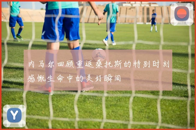 内马尔回顾重返桑托斯的特别时刻感慨生命中的美好瞬间
