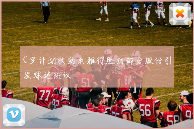 C罗计划收购利雅得胜利部分股份引发球迷热议