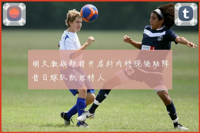 明天激战即将开启科内特现场助阵昔日球队凯尔特人