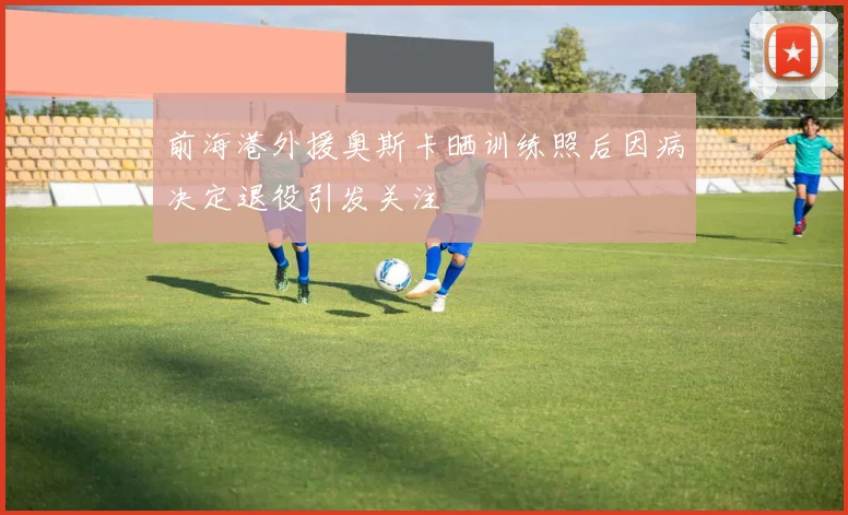 前海港外援奥斯卡晒训练照后因病决定退役引发关注