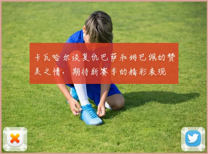 卡瓦哈尔谈复仇巴萨和姆巴佩的赞美之情，期待新赛季的精彩表现
