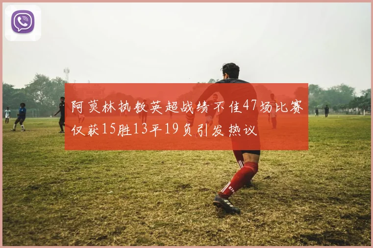 阿莫林执教英超战绩不佳47场比赛仅获15胜13平19负引发热议