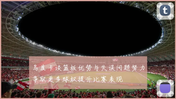 乌度卡谈篮板优势与失误问题努力争取更多球权提升比赛表现