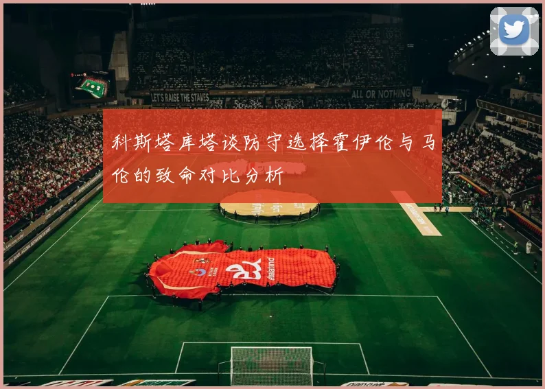 科斯塔库塔谈防守选择霍伊伦与马伦的致命对比分析