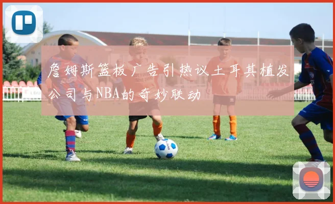 詹姆斯篮板广告引热议土耳其植发公司与NBA的奇妙联动