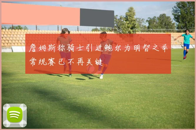 詹姆斯称骑士引进鲍尔为明智之举常规赛已不再关键
