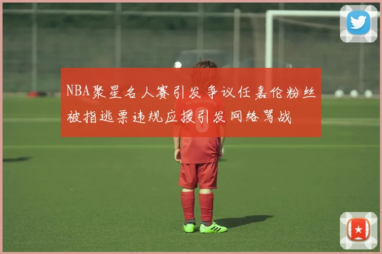 NBA聚星名人赛引发争议任嘉伦粉丝被指逃票违规应援引发网络骂战