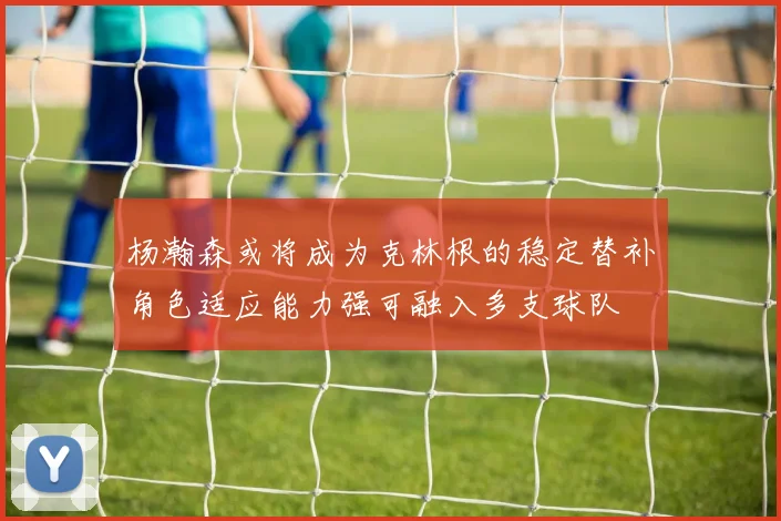 杨瀚森或将成为克林根的稳定替补角色适应能力强可融入多支球队