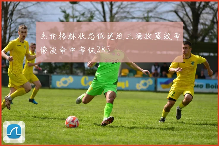 杰伦格林状态低迷近三场投篮效率惨淡命中率仅283