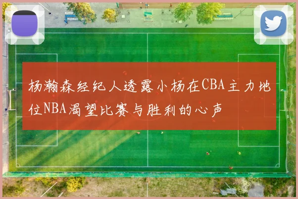 杨瀚森经纪人透露小杨在CBA主力地位NBA渴望比赛与胜利的心声