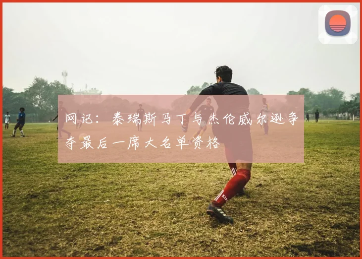 网记：泰瑞斯马丁与杰伦威尔逊争夺最后一席大名单资格