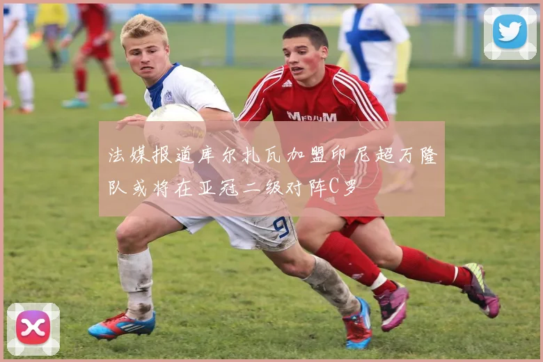 法媒报道库尔扎瓦加盟印尼超万隆队或将在亚冠二级对阵C罗