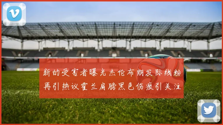 新的受害者曝光杰伦布朗发际线粉再引热议霍兰肩膀黑色伤痕引关注
