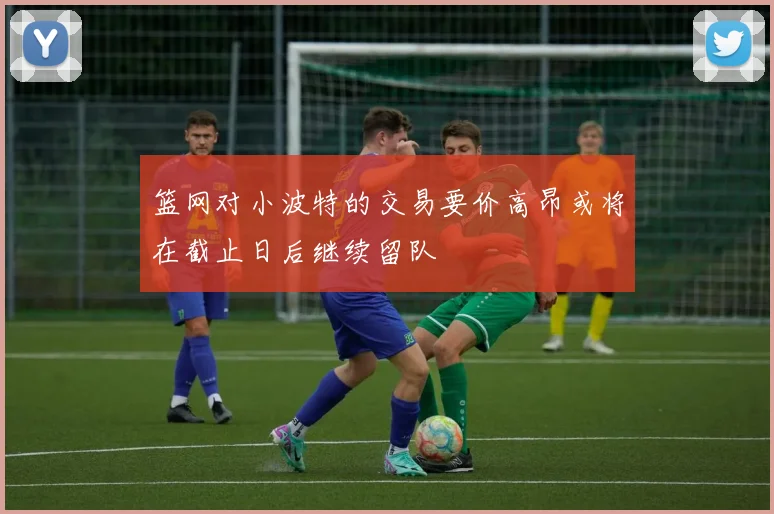 篮网对小波特的交易要价高昂或将在截止日后继续留队