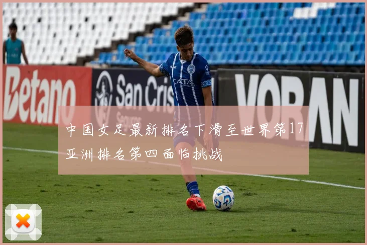 中国女足最新排名下滑至世界第17亚洲排名第四面临挑战