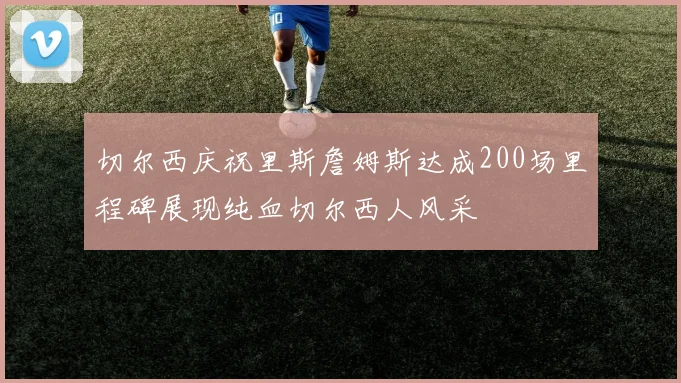切尔西庆祝里斯詹姆斯达成200场里程碑展现纯血切尔西人风采