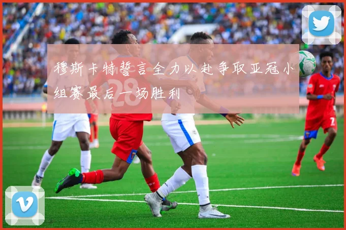 穆斯卡特誓言全力以赴争取亚冠小组赛最后一场胜利