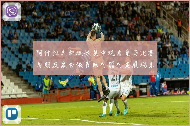 阿什拉夫积极恢复中观看皇马比赛与朋友聚会依靠助行器行走展现乐观态度