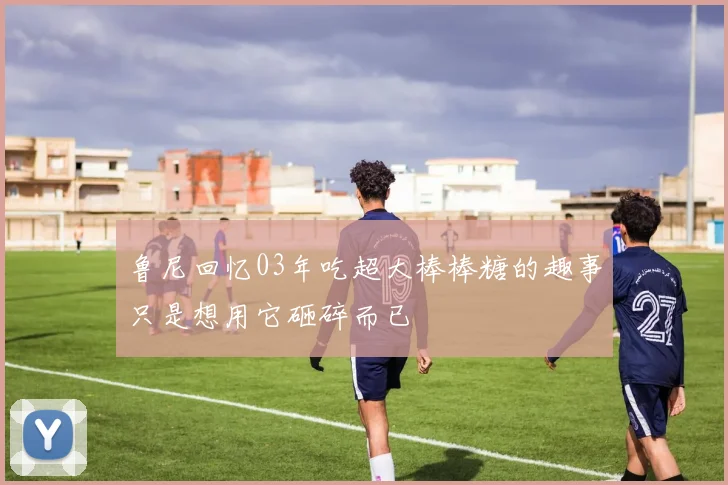 鲁尼回忆03年吃超大棒棒糖的趣事只是想用它砸碎而已